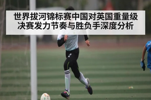 世界拔河锦标赛中国对英国重量级决赛发力节奏与胜负手深度分析