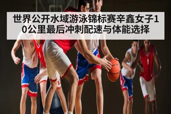 世界公开水域游泳锦标赛辛鑫女子10公里最后冲刺配速与体能选择